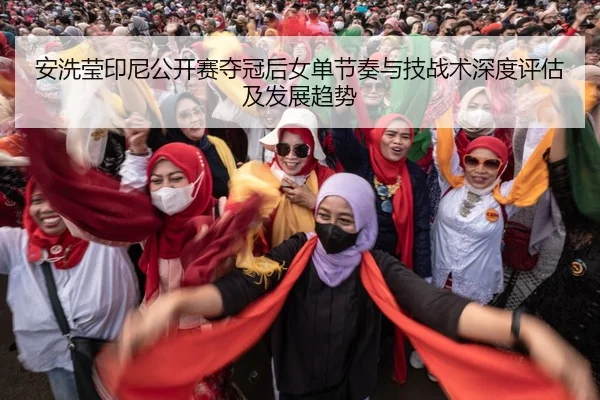 安洗莹印尼公开赛夺冠后女单节奏与技战术深度评估及发展趋势