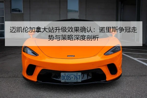 迈凯伦加拿大站升级效果确认：诺里斯争冠走势与策略深度剖析